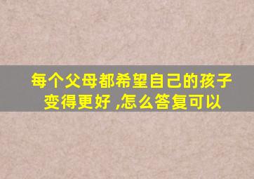 每个父母都希望自己的孩子变得更好 ,怎么答复可以